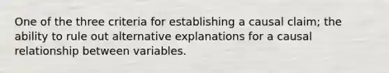 One of the three criteria for establishing a causal claim; the ability to rule out alternative explanations for a causal relationship between variables.