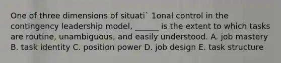 One of three dimensions of situati` 1onal control in the contingency leadership model, ______ is the extent to which tasks are routine, unambiguous, and easily understood. A. job mastery B. task identity C. position power D. job design E. task structure