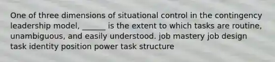 One of three dimensions of situational control in the contingency leadership model, ______ is the extent to which tasks are routine, unambiguous, and easily understood. job mastery job design task identity position power task structure