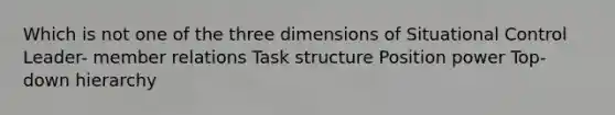 Which is not one of the three dimensions of Situational Control Leader- member relations Task structure Position power Top-down hierarchy