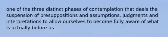 one of the three distinct phases of contemplation that deals the suspension of presuppositions and assumptions, judgments and interpretations to allow ourselves to become fully aware of what is actually before us