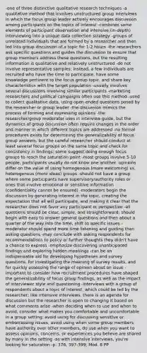 -one of three distinctive qualitative research techniques -a qualitative method that involves unstructured group interviews in which the focus group leader actively encourages discussion among participants on the topics of interest -combines some elements of participant observation and intensive (in-depth) interviewing into a unique data collection strategy -groups of unrelated individuals that are formed by a researcher and then led into group discussion of a topic for 1-2 hours -the researchers ask specific questions and guides the discussion to ensure that group members address these questions, but the resulting information is qualitative and relatively unstructured -do not involve representative samples; instead, a few individuals are recruited who have the time to participate, have some knowledge pertinent to the focus group topic, and share key characteristics with the target population -usually involves several discussions involving similar participants -marketing researchers and political campaigns often use this method -used to collect qualitative data, using open-ended questions posed by the researcher or group leader -the discussion mimics the process of forming and expressing opinions -the researcher/group moderator uses in interview guide, but the dynamics of group discussion often require changes in the order and manner in which different topics are addressed -no formal procedures exists for determining the generalizability of focus group answers, but the careful researcher should conduct at least several focus groups on the same topic and check for consistency in findings; some suggest doing enough focus groups to reach the saturation point -most groups involve 5-10 people, participants usually do not know one another, opinions differ on the value of using homogenous (more welcoming) vs. heterogenous (more ideas) groups -should not have a group where some participants have supervisory/authority roles or ones that involve emotional or sensitive information (confidentiality cannot be ensured) -moderators begin the discussion by generating interest in the topic, creating the expectation that all will participate, and making it clear that the researcher does not favor any participant or perspective -all questions should be clear, simple, and straightforward; should begin with easy to answer general questions and then about a quarter of the way into the time, shift to specific issues -moderator should spend more time listening and guiding than <a href='https://www.questionai.com/knowledge/kcqzz1sAJu-asking-questions' class='anchor-knowledge'>asking questions</a> -may conclude with asking respondents for recommendations to policy or further thoughts they didn't have a chance to express -emphasize discovering unanticipated findings and exploring hidden meanings -can be an indispensable aid for developing hypotheses and survey questions, for investigating the meaning of survey results, and for quickly assessing the range of opinion about an issue -important to consider how recruitment procedures have shaped the generalizability of focus group findings, as well as the impact of interviewer style and questioning -interviews with a group of respondents about a topic of interest, which could be led by the researcher; like intensive interviews, there is an agenda for discussion but the researcher is open to changing it based on what comments arise -when deciding when to use and when to avoid, consider what makes you comfortable and uncomfortable in a group setting: avoid using for discussing sensitive or embarrassing issues, avoid using when some group members have authority over other members, do use when you want to assess opinions, concerns, or experiences you believe are shared by many in the setting -as with intensive interviews, you're looking for saturation -p. 376, 397-399; Mod. 8 PP