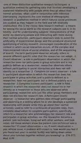 -one of three distinctive qualitative research techniques -a qualitative method for gathering data that involves developing a sustained relationship with people while they go about their normal activities -often used in conjunction with intensive interviewing -represents the core method of ethnographic research -a qualitative method in which natural social processes are studied as they happen in the field and left relatively undisturbed -this is the classic field research method - a means for seeing the social world as the research subjects see it, in its totality, and for understanding subjects' interpretations of that world -by observing people and interacting with them during their normal activities, participant observers seek to avoid the artificiality of experimental design and the unnatural structured questioning of survey research -encourages consideration of the context in which social interaction occurs, of the complex and interconnected nature of social relations, and of the sequencing of events -the term participant observer actually refers to several different specific roles that the researcher can adopt: -1. Covert observer - a role in participant observation in which the researcher does not participate in group activities and is not publicly defines as a researcher; researcher observes others without participating in social interaction and does not self-identify as a researcher -2. Complete (or overt) observer - a tole in participant observation in which the researcher does not participate in group activities and is publicly defined as a researcher; does not participate, but is defined publicly as a researcher -3.Complete (covert) participant - a role in field research in which the researcher does not reveal his or her identity as a researcher to those who are observed while participating; researcher acts just like other group members and does not disclose her research role -4.Participant (overt) observer - a researcher who gathers data through participating and observing in a setting where he or she develops a sustained relationship with people while they go about their normal activities; used to refer to a continuum of possible roles, from complete observation to complete participation; specifically refers to a researcher who acknowledges her research role and participates in group activities -ex: the researcher became a patient care technician, hung out with other workers, and took notes; did these workers know the patient care technician was a researcher? If covert observation = no; If overt observation = yes; ethical issue: A problem with covert is, how would you feel if you found out your co-worker buddy was taking down notes about your lunches together without you knowing? -p. 376-377; Mod. 8 PP