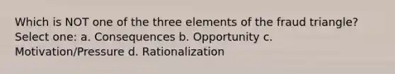 Which is NOT one of the three elements of the fraud triangle? Select one: a. Consequences b. Opportunity c. Motivation/Pressure d. Rationalization