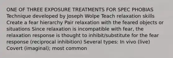 ONE OF THREE EXPOSURE TREATMENTS FOR SPEC PHOBIAS Technique developed by Joseph Wolpe Teach relaxation skills Create a fear hierarchy Pair relaxation with the feared objects or situations Since relaxation is incompatible with fear, the relaxation response is thought to inhibit/substitute for the fear response (reciprocal inhibition) Several types: In vivo (live) Covert (imaginal); most common