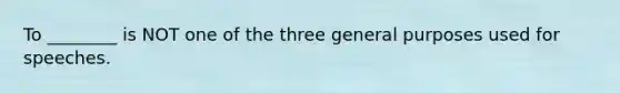 To ________ is NOT one of the three general purposes used for speeches.