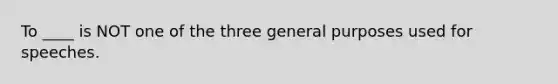 To ____ is NOT one of the three general purposes used for speeches.