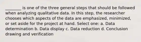 ________ is one of the three general steps that should be followed when analyzing qualitative data. In this step, the researcher chooses which aspects of the data are emphasized, minimized, or set aside for the project at hand. Select one: a. Data determination b. Data display c. Data reduction d. Conclusion drawing and verification