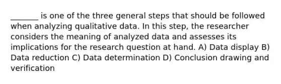 _______ is one of the three general steps that should be followed when analyzing qualitative data. In this step, the researcher considers the meaning of analyzed data and assesses its implications for the research question at hand. A) Data display B) Data reduction C) Data determination D) Conclusion drawing and verification