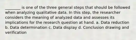 ________ is one of the three general steps that should be followed when analyzing qualitative data. In this step, the researcher considers the meaning of analyzed data and assesses its implications for the research question at hand. a. Data reduction b. Data determination c. Data display d. Conclusion drawing and verification