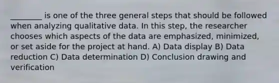 ________ is one of the three general steps that should be followed when analyzing qualitative data. In this step, the researcher chooses which aspects of the data are emphasized, minimized, or set aside for the project at hand. A) Data display B) Data reduction C) Data determination D) Conclusion drawing and verification