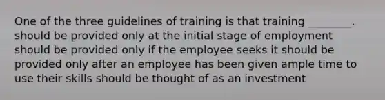 One of the three guidelines of training is that training ________. should be provided only at the initial stage of employment should be provided only if the employee seeks it should be provided only after an employee has been given ample time to use their skills should be thought of as an investment