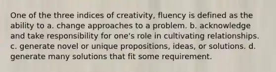 One of the three indices of creativity, fluency is defined as the ability to a. change approaches to a problem. b. acknowledge and take responsibility for one's role in cultivating relationships. c. generate novel or unique propositions, ideas, or solutions. d. generate many solutions that fit some requirement.