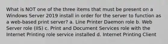 What is NOT one of the three items that must be present on a Windows Server 2019 install in order for the server to function as a web-based print server? a. Line Printer Daemon role b. Web Server role (IIS) c. Print and Document Services role with the Internet Printing role service installed d. Internet Printing Client