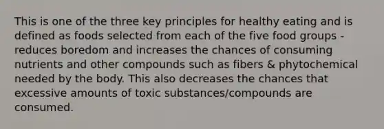 This is one of the three key principles for healthy eating and is defined as foods selected from each of the five food groups - reduces boredom and increases the chances of consuming nutrients and other compounds such as fibers & phytochemical needed by the body. This also decreases the chances that excessive amounts of toxic substances/compounds are consumed.