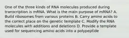 One of the three kinds of RNA molecules produced during transcription is mRNA. What is the main purpose of mRNA? A. Build ribosomes from various proteins B. Carry amino acids to the correct place on the genetic template C. Modify the RNA molecules with additions and deletions D. Provide a template used for sequencing amino acids into a polypeptide