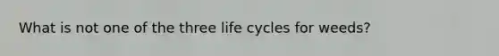 What is not one of the three life cycles for weeds?