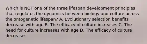 Which is NOT one of the three lifespan development principles that regulates the dynamics between biology and culture across the ontogenetic lifespan? A. Evolutionary selection benefits decrease with age B. The efficacy of culture increases C. The need for culture increases with age D. The efficacy of culture decreases