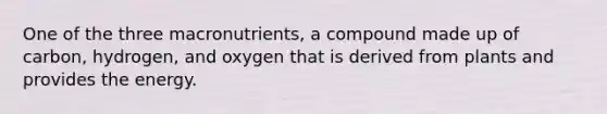 One of the three macronutrients, a compound made up of carbon, hydrogen, and oxygen that is derived from plants and provides the energy.