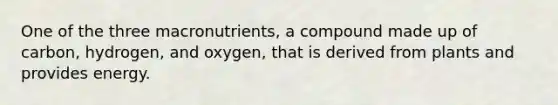 One of the three macronutrients, a compound made up of carbon, hydrogen, and oxygen, that is derived from plants and provides energy.