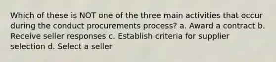 Which of these is NOT one of the three main activities that occur during the conduct procurements process? a. Award a contract b. Receive seller responses c. Establish criteria for supplier selection d. Select a seller