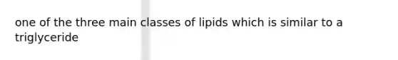 one of the three main classes of lipids which is similar to a triglyceride