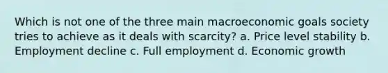 Which is not one of the three main macroeconomic goals society tries to achieve as it deals with scarcity? a. Price level stability b. Employment decline c. Full employment d. Economic growth