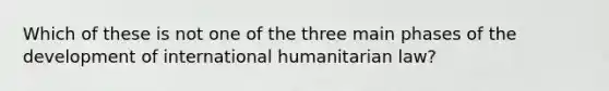 Which of these is not one of the three main phases of the development of international humanitarian law?