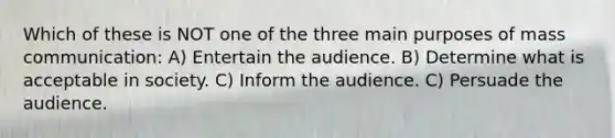 Which of these is NOT one of the three main purposes of mass communication: A) Entertain the audience. B) Determine what is acceptable in society. C) Inform the audience. C) Persuade the audience.