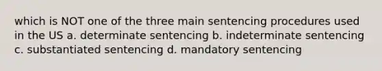 which is NOT one of the three main sentencing procedures used in the US a. determinate sentencing b. indeterminate sentencing c. substantiated sentencing d. mandatory sentencing