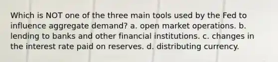 Which is NOT one of the three main tools used by the Fed to influence aggregate demand? a. open market operations. b. lending to banks and other financial institutions. c. changes in the interest rate paid on reserves. d. distributing currency.