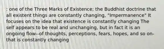 : one of the Three Marks of Existence; the Buddhist doctrine that all existent things are constantly changing, "Impermanence" It focuses on the idea that existence is constantly changing The self appears to be real and unchanging, but in fact it is an ongoing flow--of thoughts, perceptions, fears, hopes, and so on-that is constantly changing