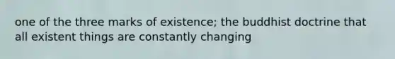 one of the three marks of existence; the buddhist doctrine that all existent things are constantly changing