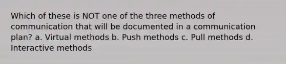 Which of these is NOT one of the three methods of communication that will be documented in a communication plan? a. Virtual methods b. Push methods c. Pull methods d. Interactive methods