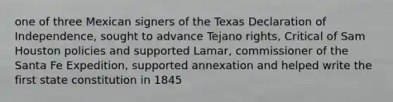 one of three Mexican signers of the Texas Declaration of Independence, sought to advance Tejano rights, Critical of Sam Houston policies and supported Lamar, commissioner of the Santa Fe Expedition, supported annexation and helped write the first state constitution in 1845