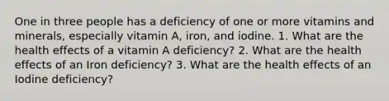 One in three people has a deficiency of one or more vitamins and minerals, especially vitamin A, iron, and iodine. 1. What are the health effects of a vitamin A deficiency? 2. What are the health effects of an Iron deficiency? 3. What are the health effects of an Iodine deficiency?