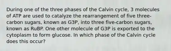 During one of the three phases of the Calvin cycle, 3 molecules of ATP are used to catalyze the rearrangement of five three-carbon sugars, known as G3P, into three five-carbon sugars, known as RuBP. One other molecule of G3P is exported to the cytoplasm to form glucose. In which phase of the Calvin cycle does this occur?