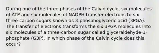 During one of the three phases of the Calvin cycle, six molecules of ATP and six molecules of NADPH transfer electrons to six three-carbon sugars known as 3-phosphoglyceric acid (3PGA). The transfer of electrons transforms the six 3PGA molecules into six molecules of a three-carbon sugar called glyceraldehyde-3-phosphate (G3P). In which phase of the Calvin cycle does this occur?