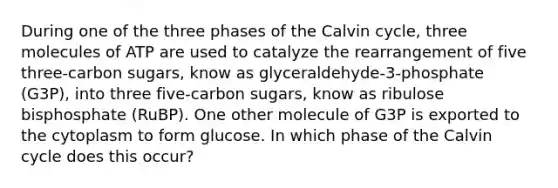 During one of the three phases of the Calvin cycle, three molecules of ATP are used to catalyze the rearrangement of five three-carbon sugars, know as glyceraldehyde-3-phosphate (G3P), into three five-carbon sugars, know as ribulose bisphosphate (RuBP). One other molecule of G3P is exported to the cytoplasm to form glucose. In which phase of the Calvin cycle does this occur?