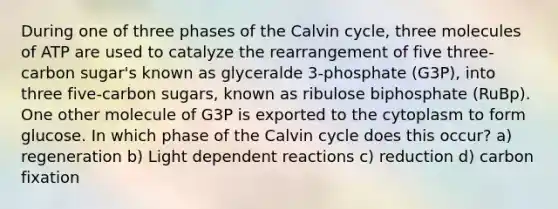 During one of three phases of the Calvin cycle, three molecules of ATP are used to catalyze the rearrangement of five three- carbon sugar's known as glyceralde 3-phosphate (G3P), into three five-carbon sugars, known as ribulose biphosphate (RuBp). One other molecule of G3P is exported to the cytoplasm to form glucose. In which phase of the Calvin cycle does this occur? a) regeneration b) Light dependent reactions c) reduction d) carbon fixation