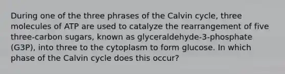 During one of the three phrases of the Calvin cycle, three molecules of ATP are used to catalyze the rearrangement of five three-carbon sugars, known as glyceraldehyde-3-phosphate (G3P), into three to the cytoplasm to form glucose. In which phase of the Calvin cycle does this occur?