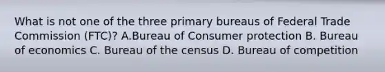 What is not one of the three primary bureaus of Federal Trade Commission (FTC)? A.Bureau of Consumer protection B. Bureau of economics C. Bureau of the census D. Bureau of competition