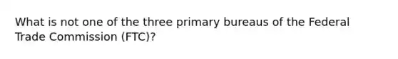 What is not one of the three primary bureaus of the Federal Trade Commission (FTC)?