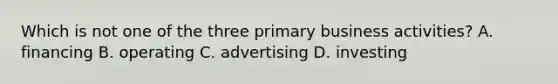 Which is not one of the three primary business activities? A. financing B. operating C. advertising D. investing