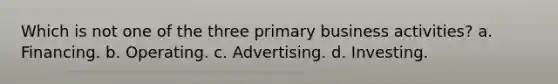 Which is not one of the three primary business activities? a. Financing. b. Operating. c. Advertising. d. Investing.