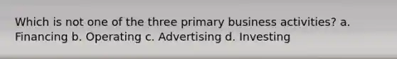 Which is not one of the three primary business activities? a. Financing b. Operating c. Advertising d. Investing