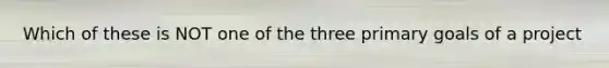 Which of these is NOT one of the three primary goals of a project