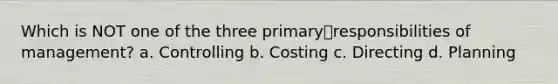 Which is NOT one of the three primaryresponsibilities of management? a. Controlling b. Costing c. Directing d. Planning