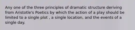 Any one of the three principles of dramatic structure deriving from Aristotle's Poetics by which the action of a play should be limited to a single plot , a single location, and the events of a single day.