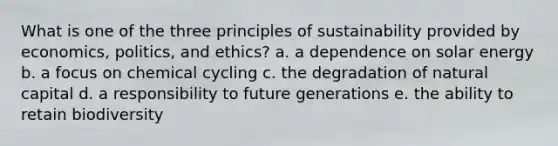 What is one of the three principles of sustainability provided by economics, politics, and ethics? a. a dependence on solar energy b. a focus on chemical cycling c. the degradation of natural capital d. a responsibility to future generations e. the ability to retain biodiversity